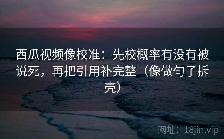 西瓜视频像校准：先校概率有没有被说死，再把引用补完整（像做句子拆壳）