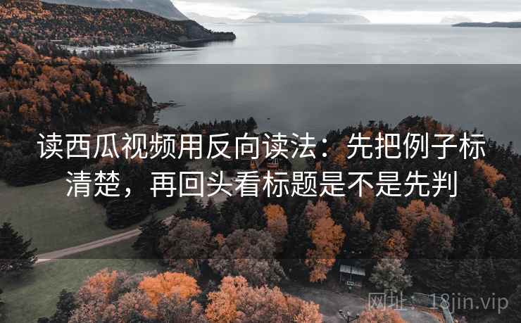 读西瓜视频用反向读法：先把例子标清楚，再回头看标题是不是先判