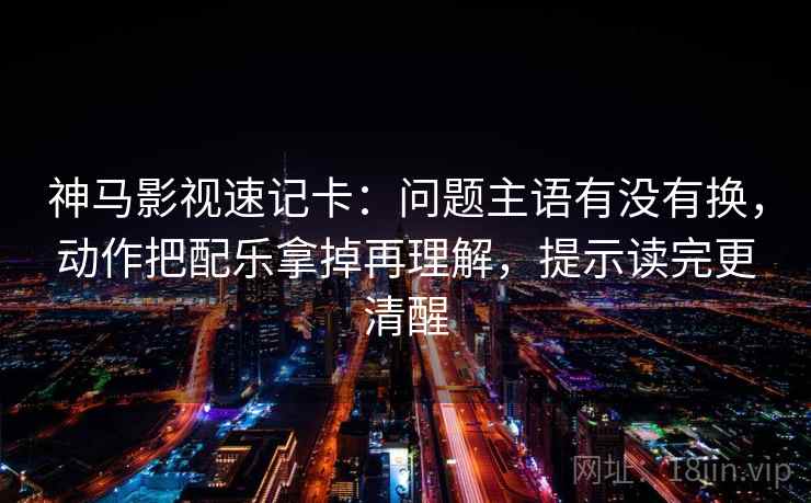 神马影视速记卡：问题主语有没有换，动作把配乐拿掉再理解，提示读完更清醒