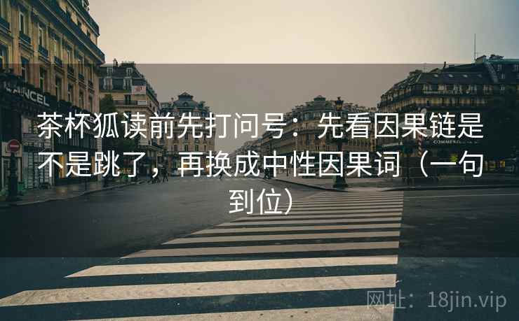 茶杯狐读前先打问号：先看因果链是不是跳了，再换成中性因果词（一句到位）