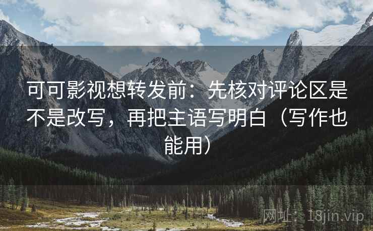 可可影视想转发前：先核对评论区是不是改写，再把主语写明白（写作也能用）