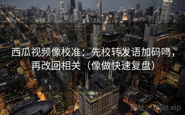 西瓜视频像校准：先校转发语加码吗，再改回相关（像做快速复盘）