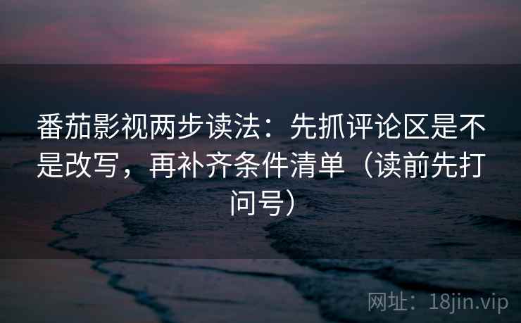 番茄影视两步读法：先抓评论区是不是改写，再补齐条件清单（读前先打问号）