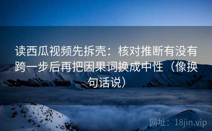 读西瓜视频先拆壳：核对推断有没有跨一步后再把因果词换成中性（像换句话说）