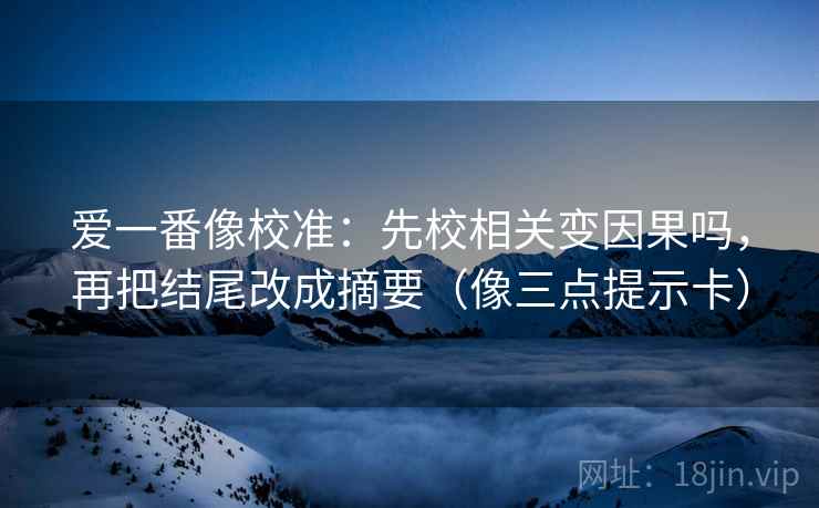 爱一番像校准：先校相关变因果吗，再把结尾改成摘要（像三点提示卡）