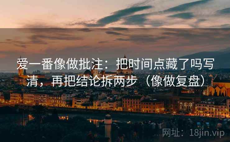 爱一番像做批注：把时间点藏了吗写清，再把结论拆两步（像做复盘）