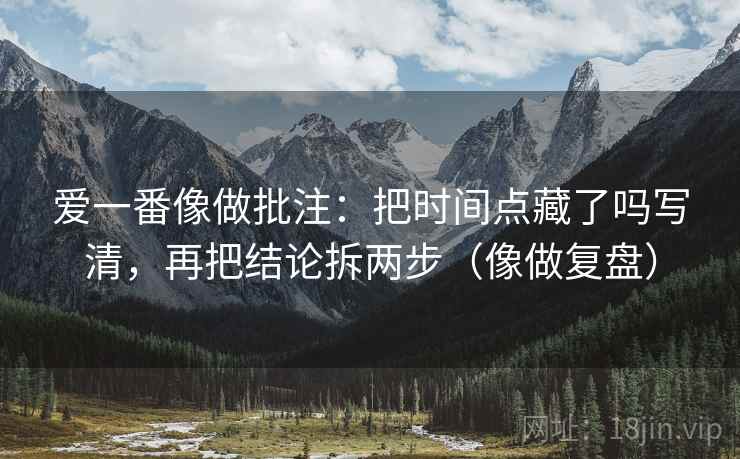爱一番像做批注：把时间点藏了吗写清，再把结论拆两步（像做复盘）