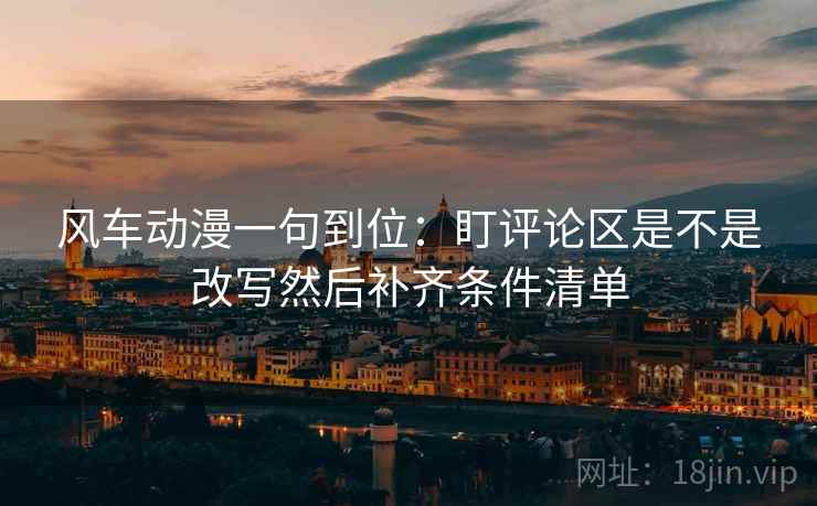 风车动漫一句到位：盯评论区是不是改写然后补齐条件清单