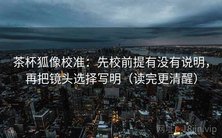 茶杯狐像校准：先校前提有没有说明，再把镜头选择写明（读完更清醒）