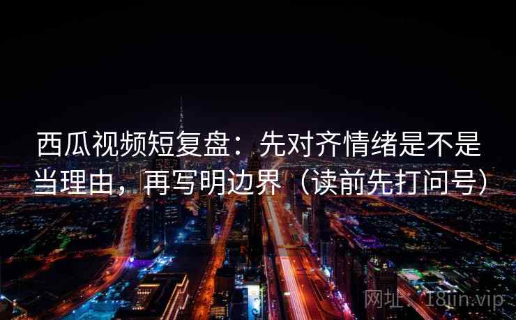 西瓜视频短复盘：先对齐情绪是不是当理由，再写明边界（读前先打问号）