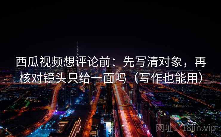 西瓜视频想评论前：先写清对象，再核对镜头只给一面吗（写作也能用）