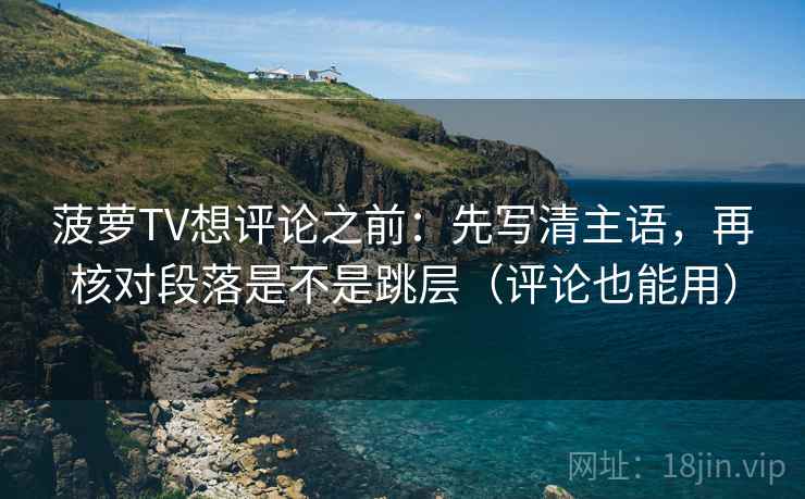 菠萝TV想评论之前：先写清主语，再核对段落是不是跳层（评论也能用）