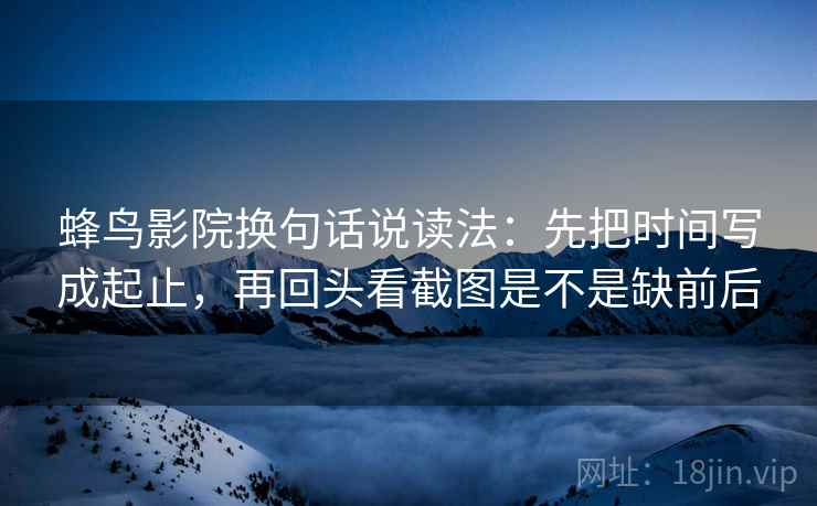蜂鸟影院换句话说读法：先把时间写成起止，再回头看截图是不是缺前后