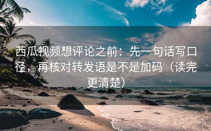西瓜视频想评论之前：先一句话写口径，再核对转发语是不是加码（读完更清楚）