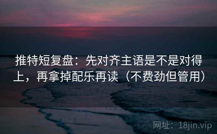 推特短复盘：先对齐主语是不是对得上，再拿掉配乐再读（不费劲但管用）