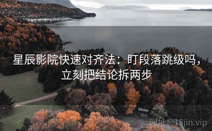 星辰影院快速对齐法：盯段落跳级吗，立刻把结论拆两步
