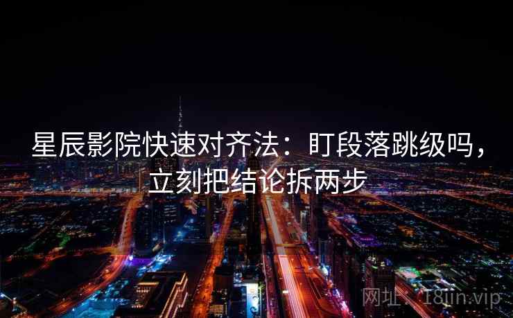 星辰影院快速对齐法：盯段落跳级吗，立刻把结论拆两步