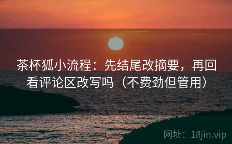 茶杯狐小流程：先结尾改摘要，再回看评论区改写吗（不费劲但管用）