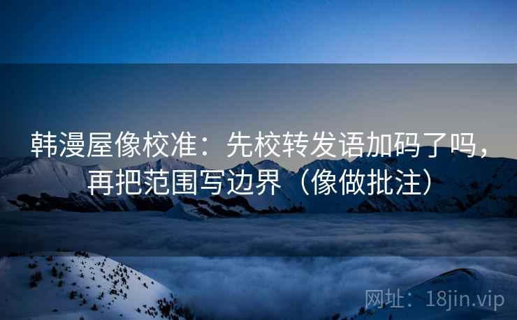 韩漫屋像校准：先校转发语加码了吗，再把范围写边界（像做批注）