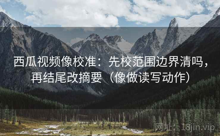 西瓜视频像校准：先校范围边界清吗，再结尾改摘要（像做读写动作）