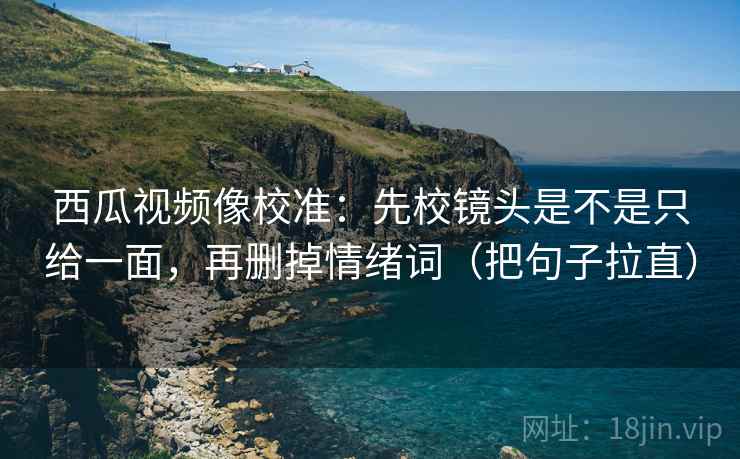 西瓜视频像校准：先校镜头是不是只给一面，再删掉情绪词（把句子拉直）