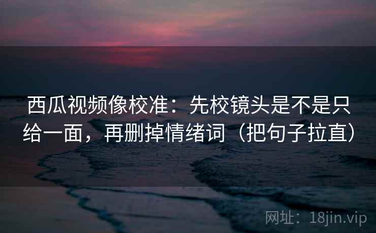西瓜视频像校准：先校镜头是不是只给一面，再删掉情绪词（把句子拉直）