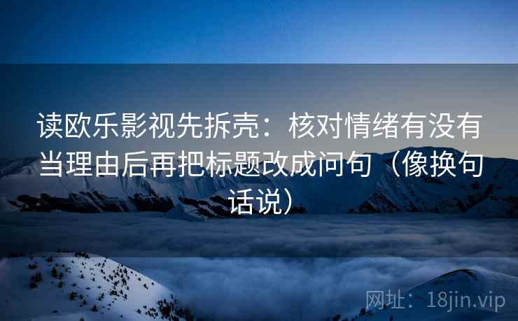 读欧乐影视先拆壳：核对情绪有没有当理由后再把标题改成问句（像换句话说）