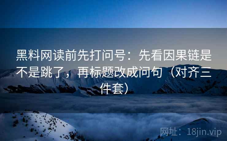 黑料网读前先打问号：先看因果链是不是跳了，再标题改成问句（对齐三件套）
